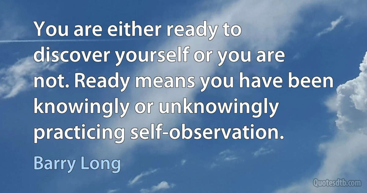 You are either ready to discover yourself or you are not. Ready means you have been knowingly or unknowingly practicing self-observation. (Barry Long)