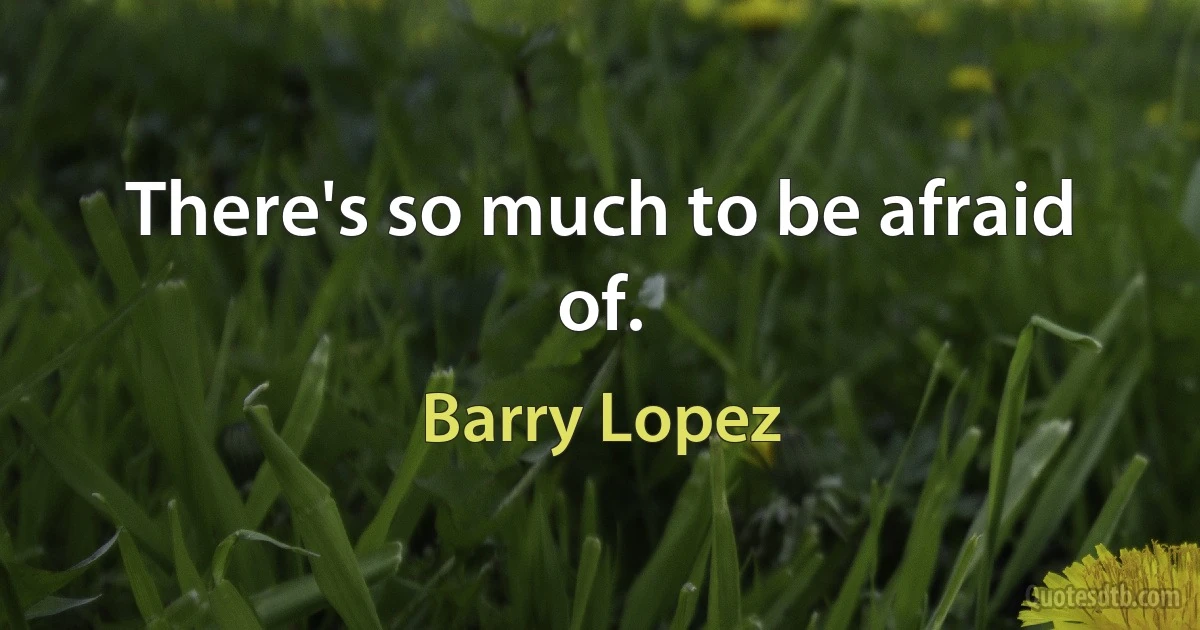 There's so much to be afraid of. (Barry Lopez)