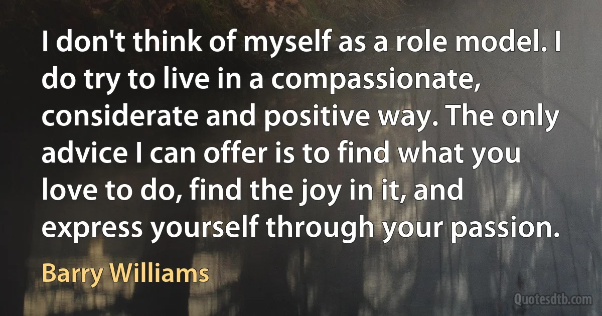 I don't think of myself as a role model. I do try to live in a compassionate, considerate and positive way. The only advice I can offer is to find what you love to do, find the joy in it, and express yourself through your passion. (Barry Williams)