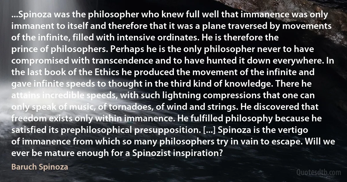 ...Spinoza was the philosopher who knew full well that immanence was only immanent to itself and therefore that it was a plane traversed by movements of the infinite, filled with intensive ordinates. He is therefore the prince of philosophers. Perhaps he is the only philosopher never to have compromised with transcendence and to have hunted it down everywhere. In the last book of the Ethics he produced the movement of the infinite and gave infinite speeds to thought in the third kind of knowledge. There he attains incredible speeds, with such lightning compressions that one can only speak of music, of tornadoes, of wind and strings. He discovered that freedom exists only within immanence. He fulfilled philosophy because he satisfied its prephilosophical presupposition. [...] Spinoza is the vertigo of immanence from which so many philosophers try in vain to escape. Will we ever be mature enough for a Spinozist inspiration? (Baruch Spinoza)