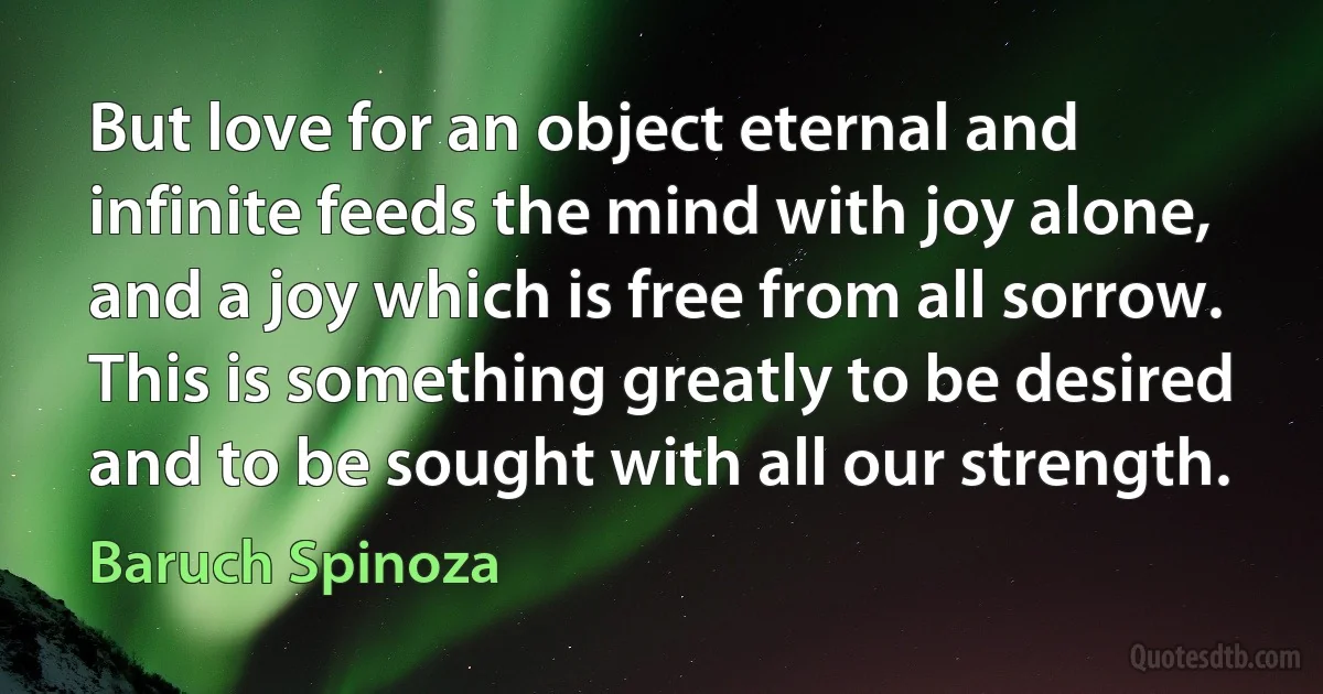 But love for an object eternal and infinite feeds the mind with joy alone, and a joy which is free from all sorrow. This is something greatly to be desired and to be sought with all our strength. (Baruch Spinoza)