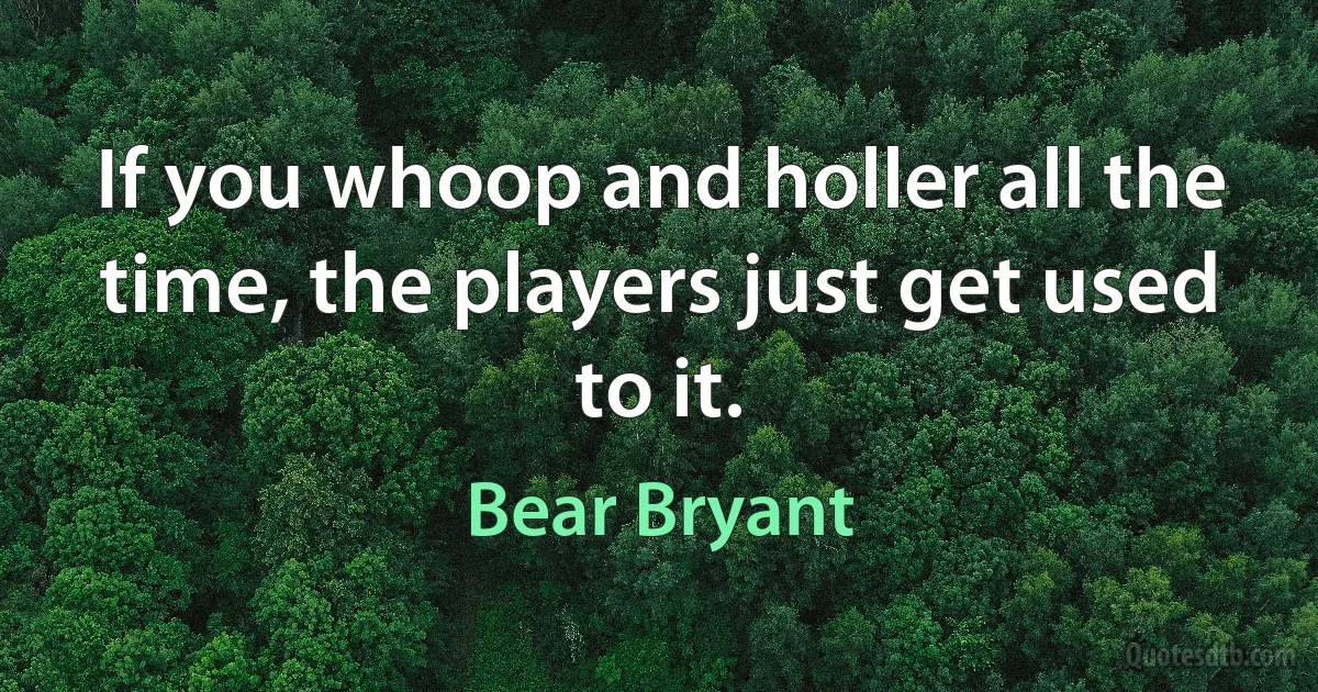 If you whoop and holler all the time, the players just get used to it. (Bear Bryant)