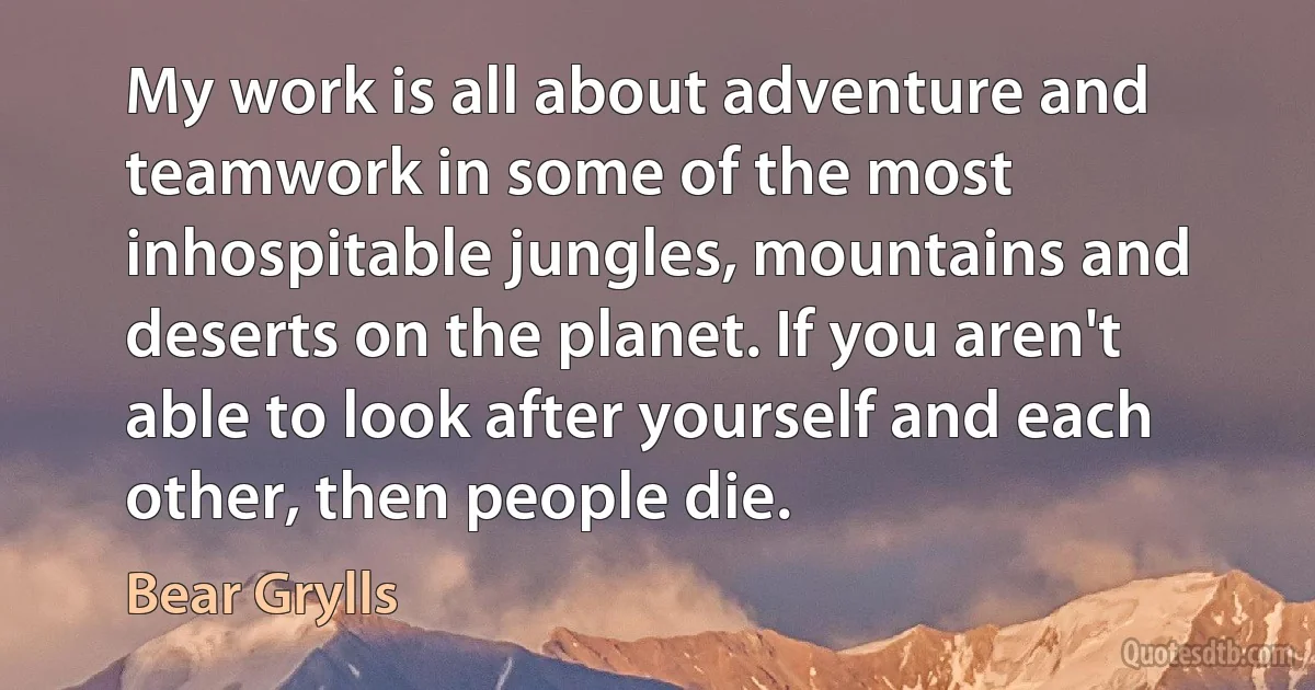 My work is all about adventure and teamwork in some of the most inhospitable jungles, mountains and deserts on the planet. If you aren't able to look after yourself and each other, then people die. (Bear Grylls)