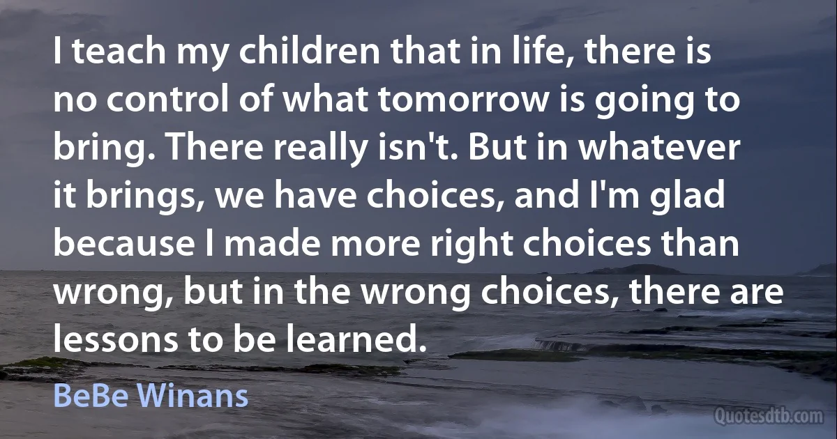 I teach my children that in life, there is no control of what tomorrow is going to bring. There really isn't. But in whatever it brings, we have choices, and I'm glad because I made more right choices than wrong, but in the wrong choices, there are lessons to be learned. (BeBe Winans)