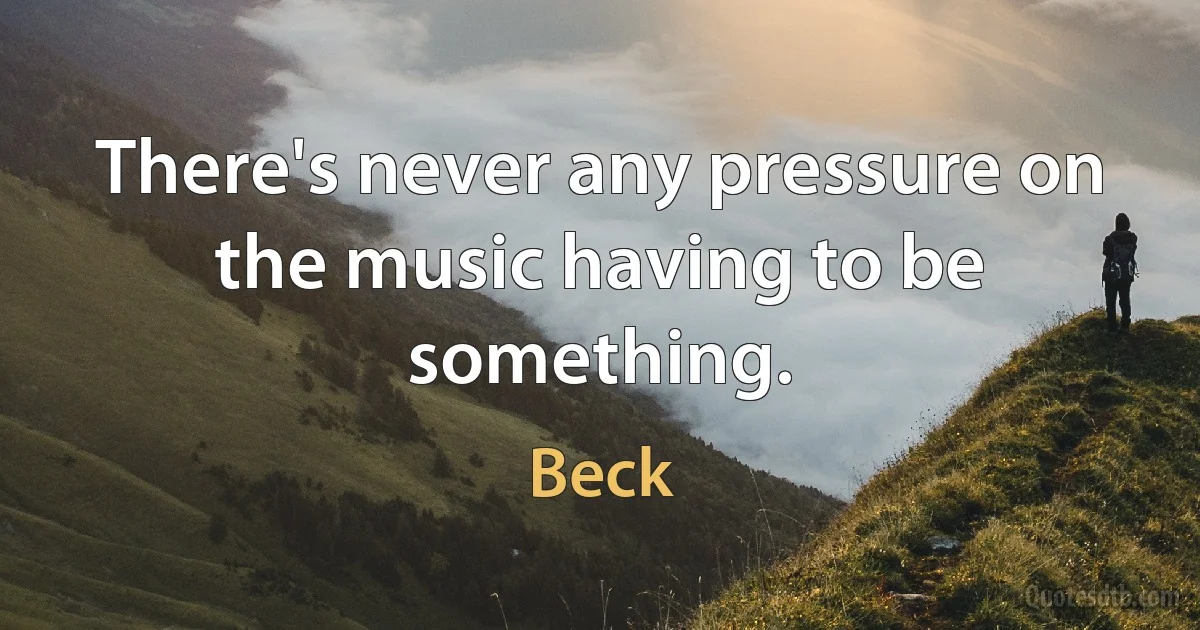 There's never any pressure on the music having to be something. (Beck)