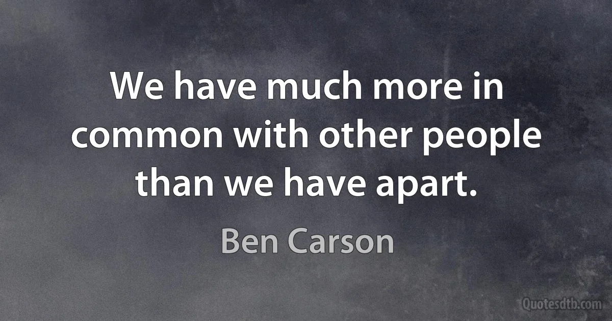 We have much more in common with other people than we have apart. (Ben Carson)