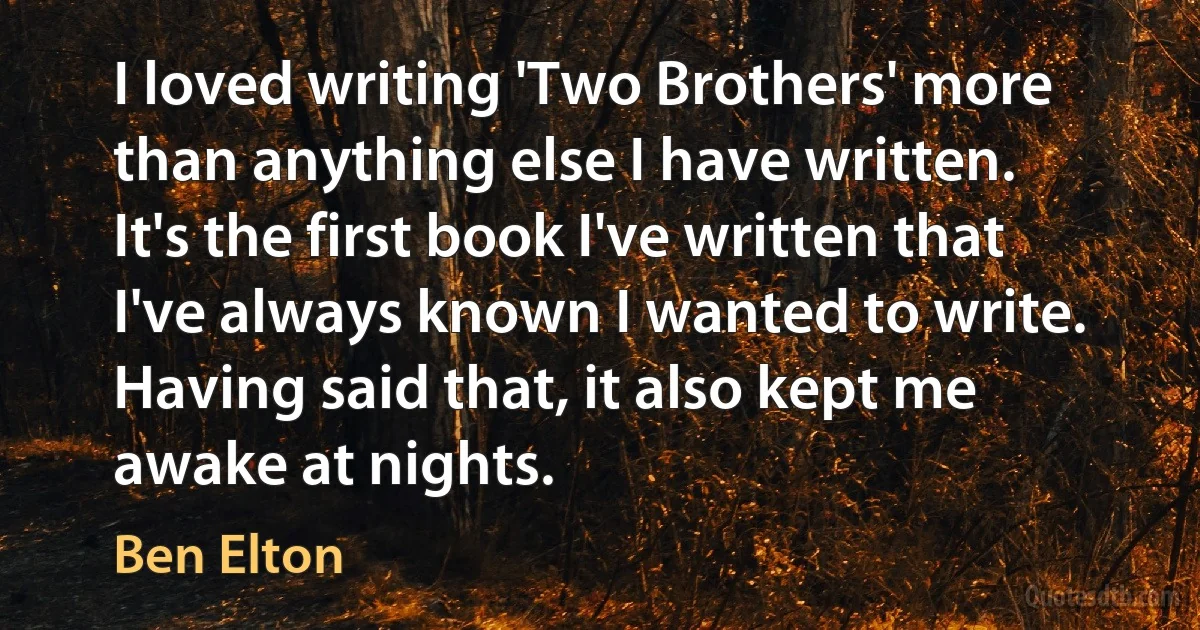 I loved writing 'Two Brothers' more than anything else I have written. It's the first book I've written that I've always known I wanted to write. Having said that, it also kept me awake at nights. (Ben Elton)