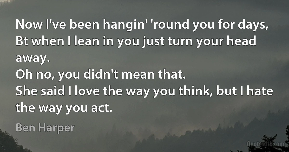 Now I've been hangin' 'round you for days,
Bt when I lean in you just turn your head away.
Oh no, you didn't mean that.
She said I love the way you think, but I hate the way you act. (Ben Harper)