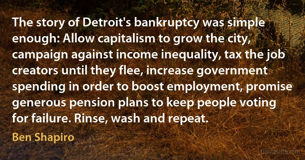 The story of Detroit's bankruptcy was simple enough: Allow capitalism to grow the city, campaign against income inequality, tax the job creators until they flee, increase government spending in order to boost employment, promise generous pension plans to keep people voting for failure. Rinse, wash and repeat. (Ben Shapiro)