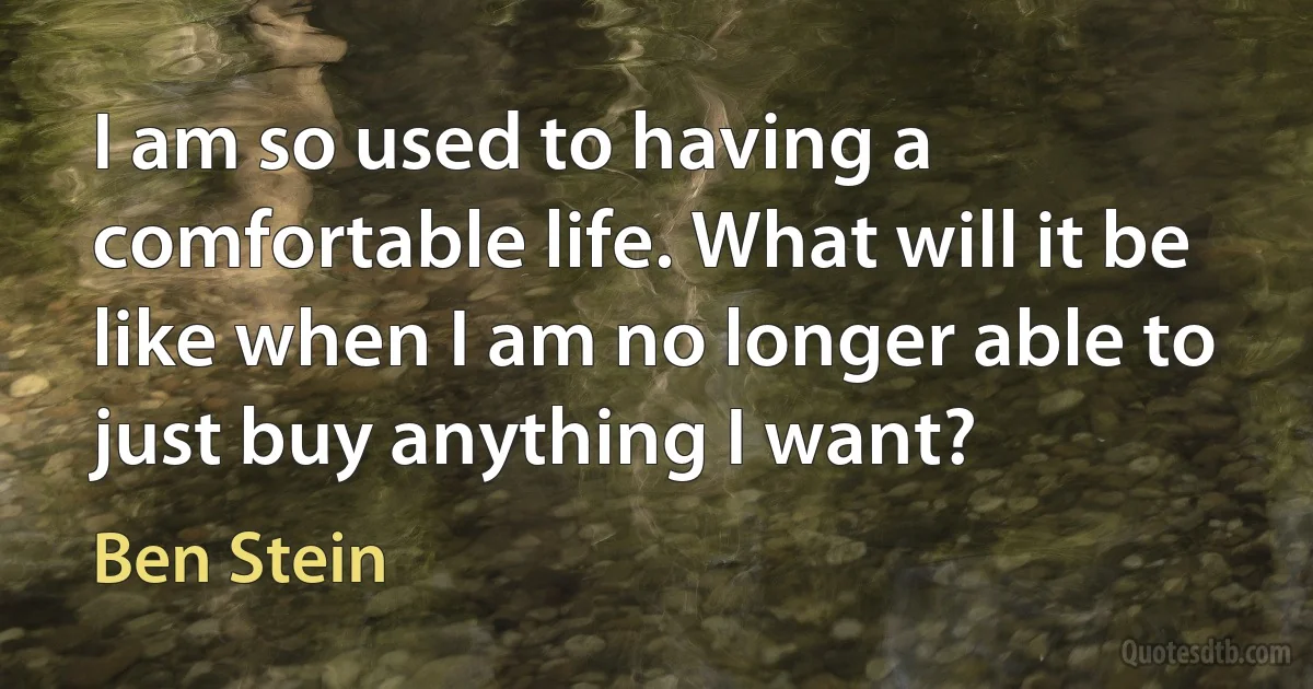 I am so used to having a comfortable life. What will it be like when I am no longer able to just buy anything I want? (Ben Stein)