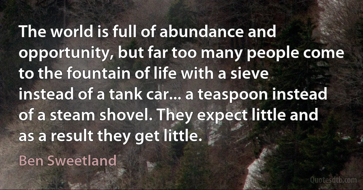 The world is full of abundance and opportunity, but far too many people come to the fountain of life with a sieve instead of a tank car... a teaspoon instead of a steam shovel. They expect little and as a result they get little. (Ben Sweetland)