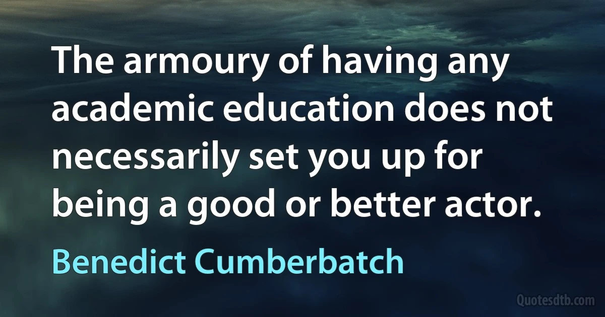 The armoury of having any academic education does not necessarily set you up for being a good or better actor. (Benedict Cumberbatch)