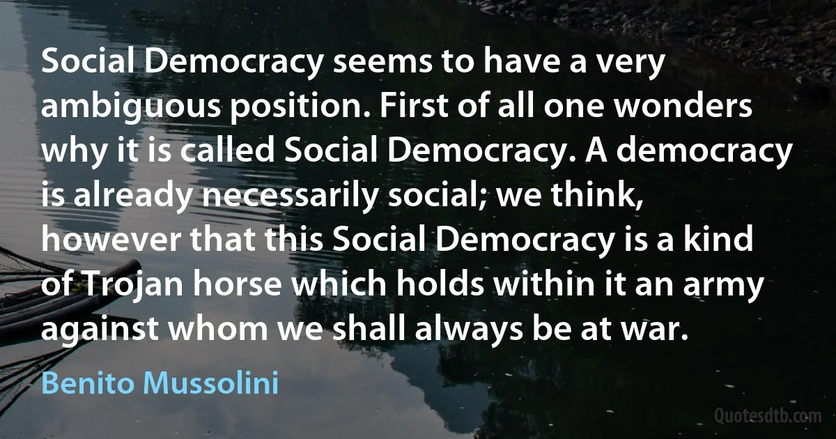 Social Democracy seems to have a very ambiguous position. First of all one wonders why it is called Social Democracy. A democracy is already necessarily social; we think, however that this Social Democracy is a kind of Trojan horse which holds within it an army against whom we shall always be at war. (Benito Mussolini)