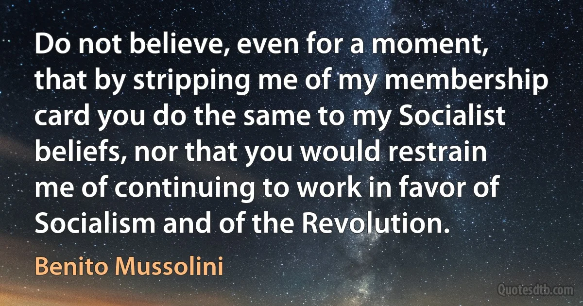 Do not believe, even for a moment, that by stripping me of my membership card you do the same to my Socialist beliefs, nor that you would restrain me of continuing to work in favor of Socialism and of the Revolution. (Benito Mussolini)