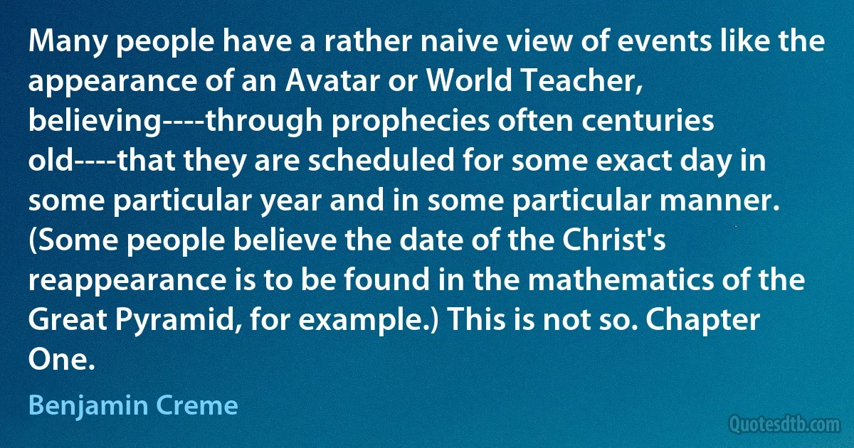 Many people have a rather naive view of events like the appearance of an Avatar or World Teacher, believing----through prophecies often centuries old----that they are scheduled for some exact day in some particular year and in some particular manner. (Some people believe the date of the Christ's reappearance is to be found in the mathematics of the Great Pyramid, for example.) This is not so. Chapter One. (Benjamin Creme)