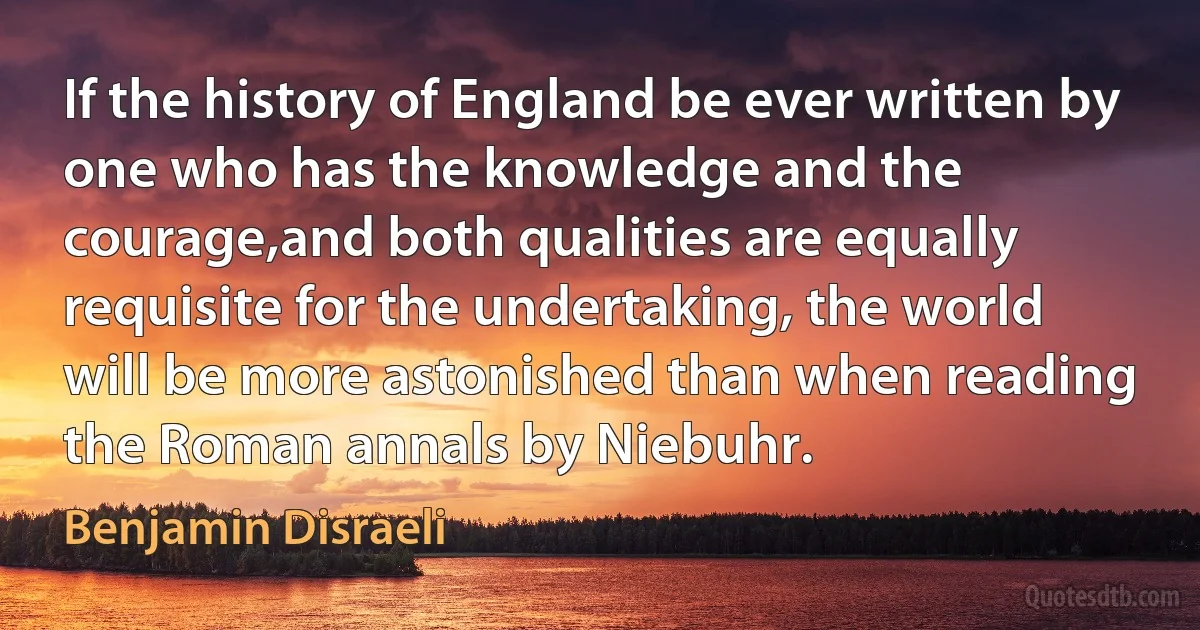 If the history of England be ever written by one who has the knowledge and the courage,and both qualities are equally requisite for the undertaking, the world will be more astonished than when reading the Roman annals by Niebuhr. (Benjamin Disraeli)