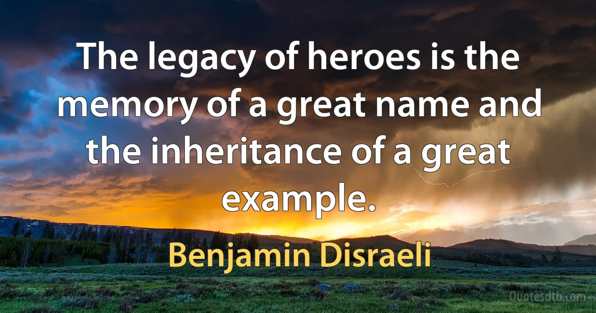 The legacy of heroes is the memory of a great name and the inheritance of a great example. (Benjamin Disraeli)