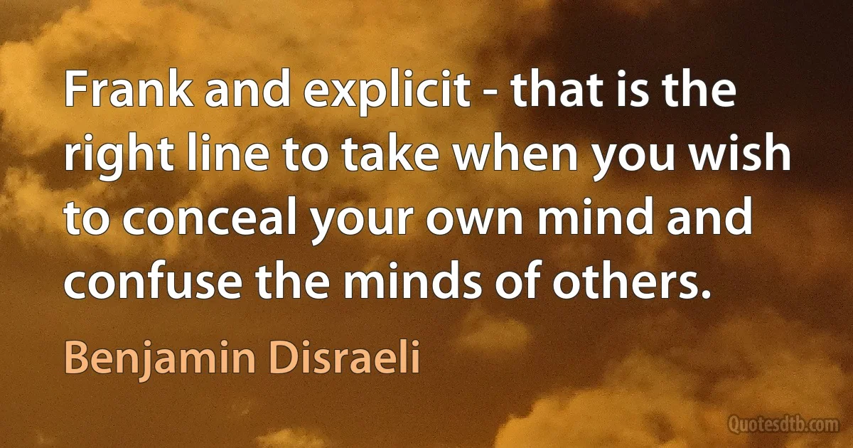 Frank and explicit - that is the right line to take when you wish to conceal your own mind and confuse the minds of others. (Benjamin Disraeli)