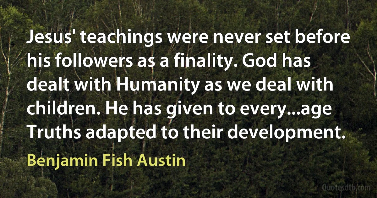 Jesus' teachings were never set before his followers as a finality. God has dealt with Humanity as we deal with children. He has given to every...age Truths adapted to their development. (Benjamin Fish Austin)