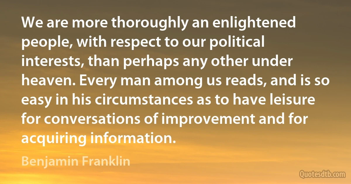 We are more thoroughly an enlightened people, with respect to our political interests, than perhaps any other under heaven. Every man among us reads, and is so easy in his circumstances as to have leisure for conversations of improvement and for acquiring information. (Benjamin Franklin)