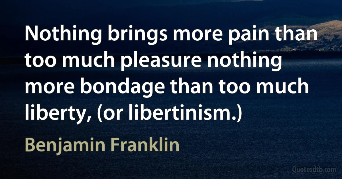 Nothing brings more pain than too much pleasure nothing more bondage than too much liberty, (or libertinism.) (Benjamin Franklin)