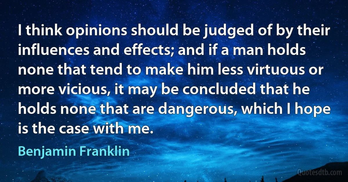 I think opinions should be judged of by their influences and effects; and if a man holds none that tend to make him less virtuous or more vicious, it may be concluded that he holds none that are dangerous, which I hope is the case with me. (Benjamin Franklin)