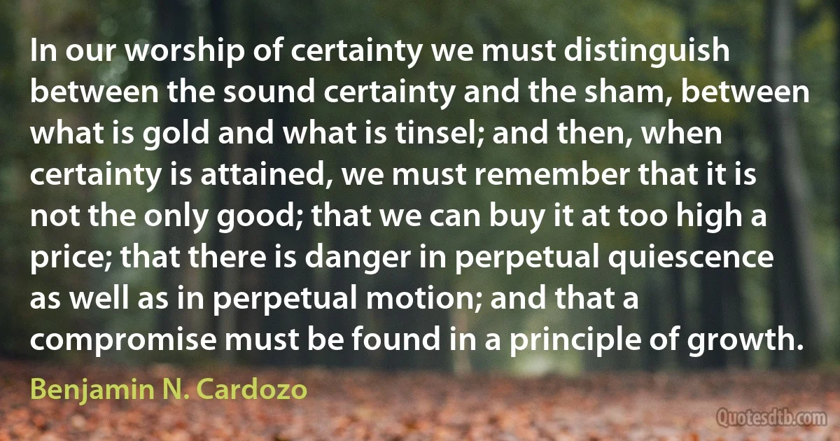 In our worship of certainty we must distinguish between the sound certainty and the sham, between what is gold and what is tinsel; and then, when certainty is attained, we must remember that it is not the only good; that we can buy it at too high a price; that there is danger in perpetual quiescence as well as in perpetual motion; and that a compromise must be found in a principle of growth. (Benjamin N. Cardozo)