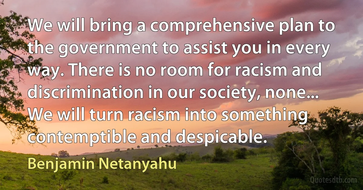 We will bring a comprehensive plan to the government to assist you in every way. There is no room for racism and discrimination in our society, none... We will turn racism into something contemptible and despicable. (Benjamin Netanyahu)