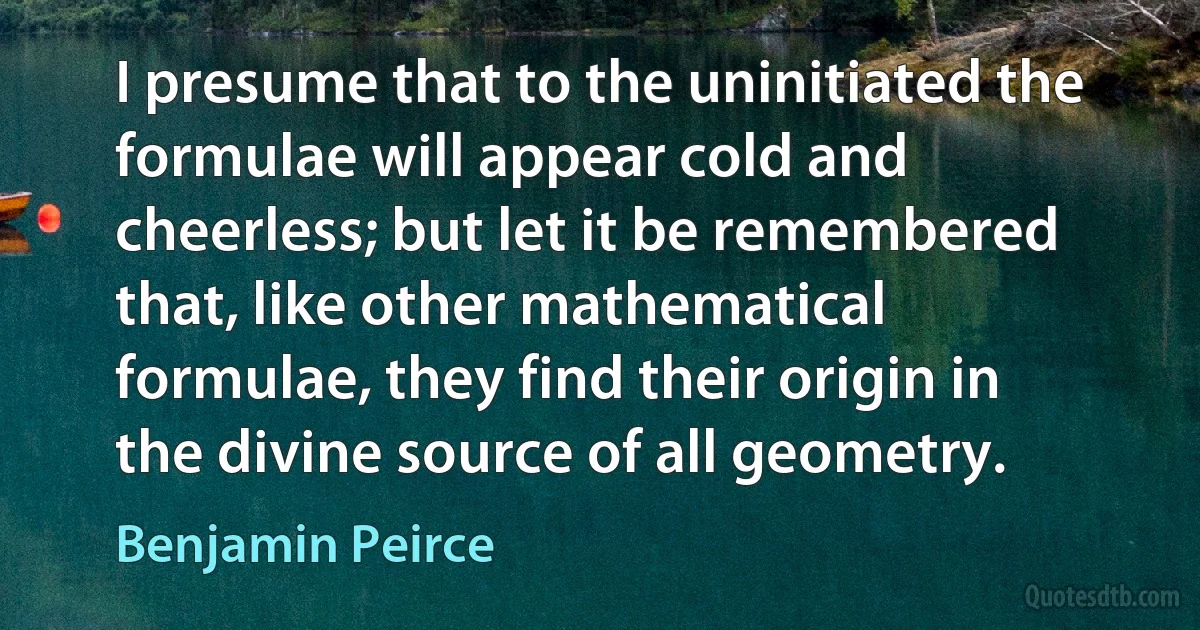 I presume that to the uninitiated the formulae will appear cold and cheerless; but let it be remembered that, like other mathematical formulae, they find their origin in the divine source of all geometry. (Benjamin Peirce)