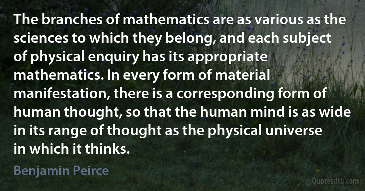 The branches of mathematics are as various as the sciences to which they belong, and each subject of physical enquiry has its appropriate mathematics. In every form of material manifestation, there is a corresponding form of human thought, so that the human mind is as wide in its range of thought as the physical universe in which it thinks. (Benjamin Peirce)