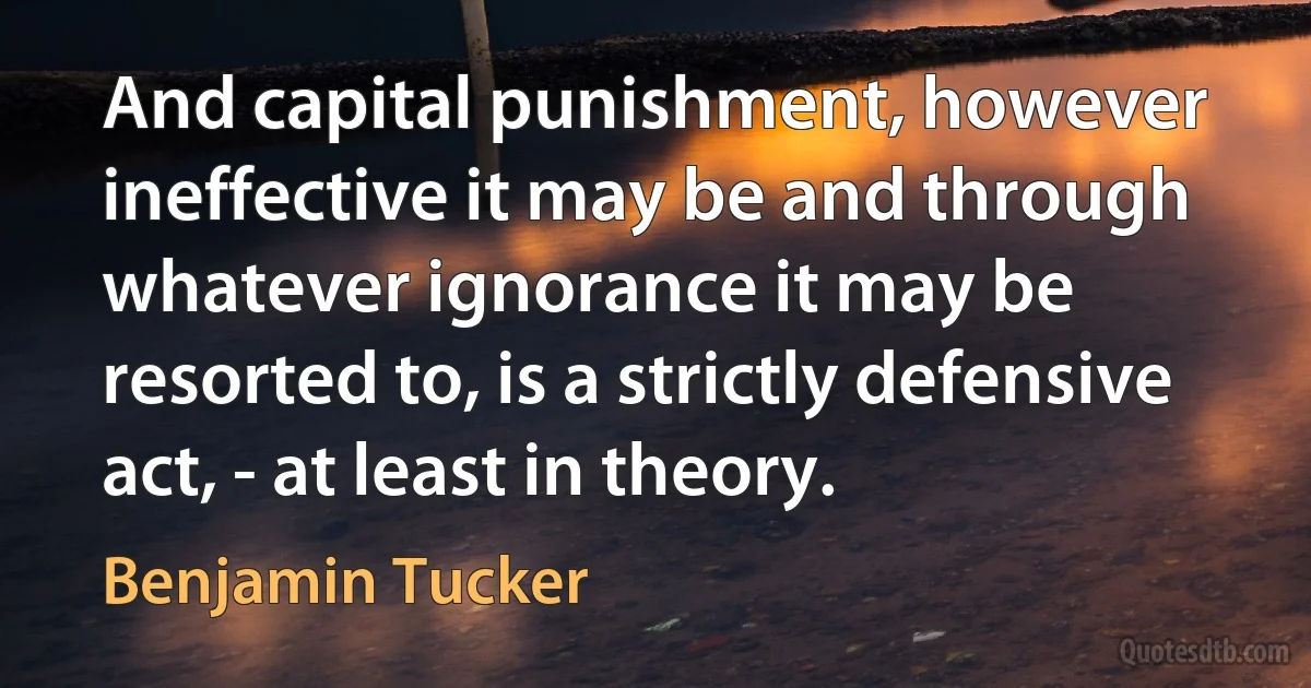 And capital punishment, however ineffective it may be and through whatever ignorance it may be resorted to, is a strictly defensive act, - at least in theory. (Benjamin Tucker)