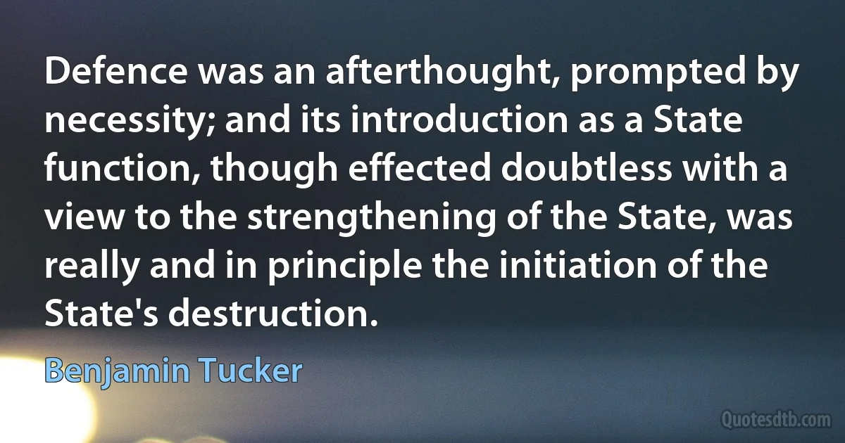 Defence was an afterthought, prompted by necessity; and its introduction as a State function, though effected doubtless with a view to the strengthening of the State, was really and in principle the initiation of the State's destruction. (Benjamin Tucker)