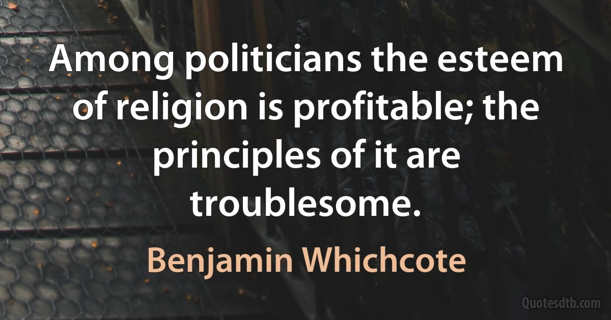 Among politicians the esteem of religion is profitable; the principles of it are troublesome. (Benjamin Whichcote)