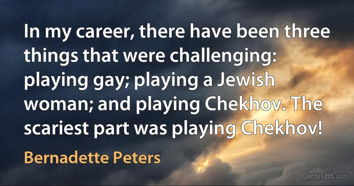 In my career, there have been three things that were challenging: playing gay; playing a Jewish woman; and playing Chekhov. The scariest part was playing Chekhov! (Bernadette Peters)