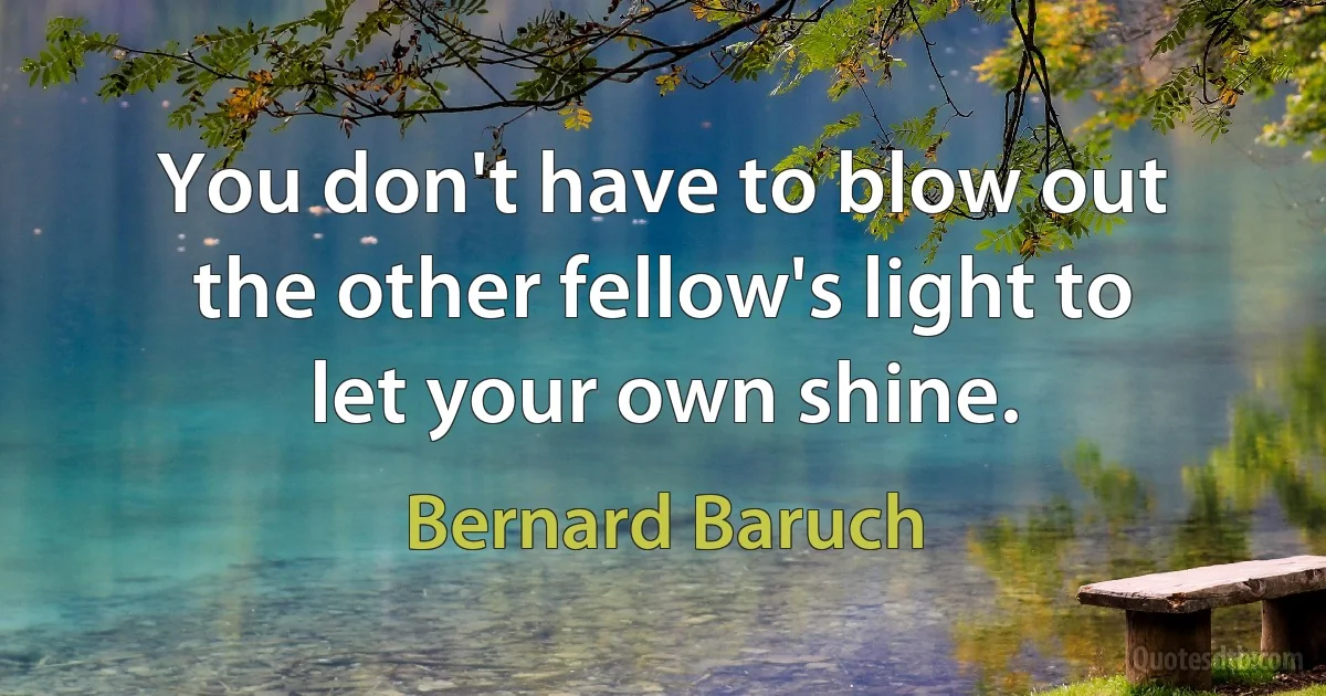 You don't have to blow out the other fellow's light to let your own shine. (Bernard Baruch)