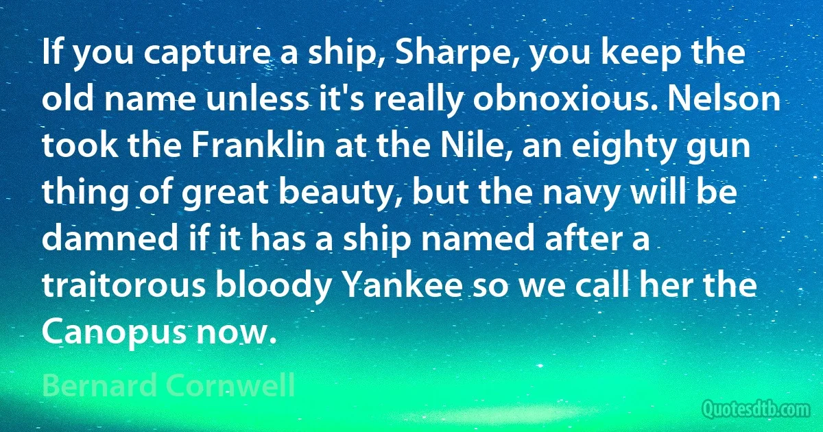 If you capture a ship, Sharpe, you keep the old name unless it's really obnoxious. Nelson took the Franklin at the Nile, an eighty gun thing of great beauty, but the navy will be damned if it has a ship named after a traitorous bloody Yankee so we call her the Canopus now. (Bernard Cornwell)