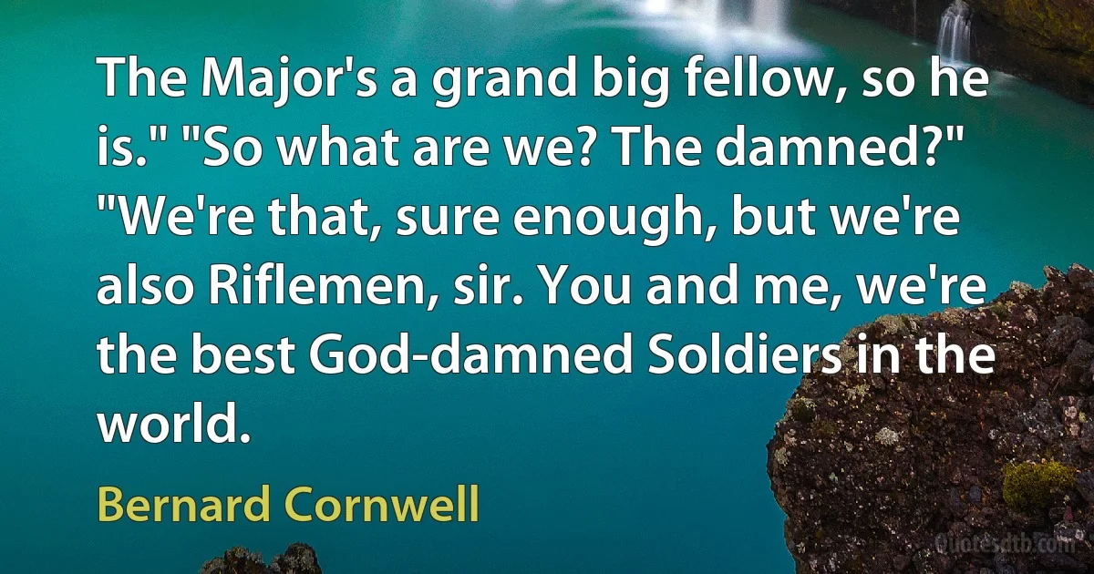 The Major's a grand big fellow, so he is." "So what are we? The damned?" "We're that, sure enough, but we're also Riflemen, sir. You and me, we're the best God-damned Soldiers in the world. (Bernard Cornwell)