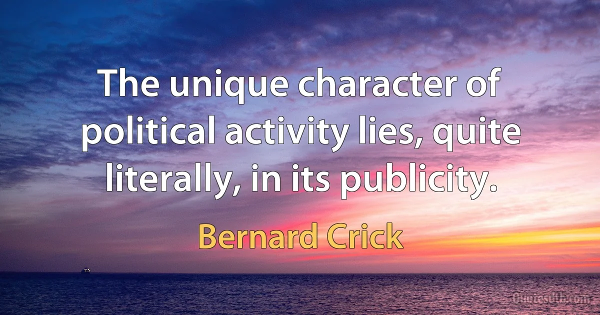 The unique character of political activity lies, quite literally, in its publicity. (Bernard Crick)