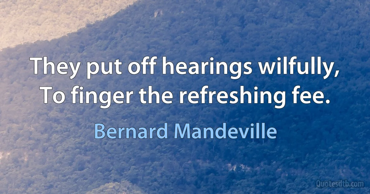 They put off hearings wilfully,
To finger the refreshing fee. (Bernard Mandeville)