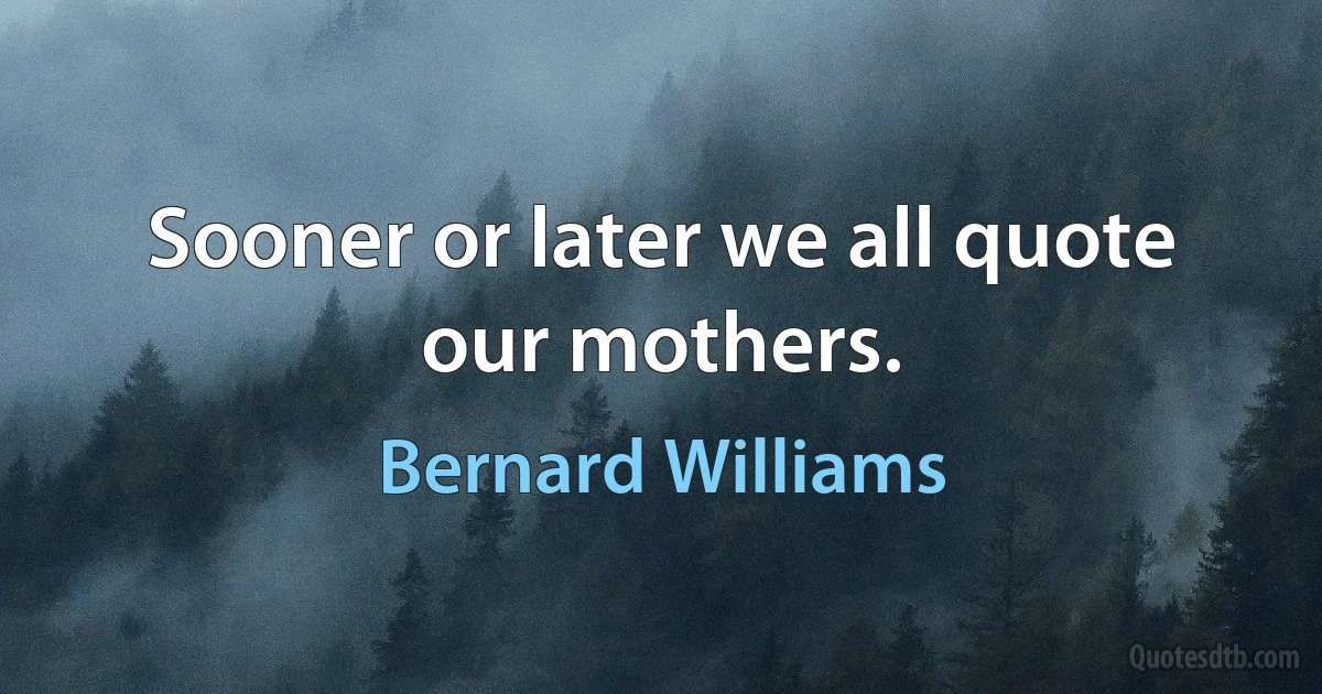 Sooner or later we all quote our mothers. (Bernard Williams)