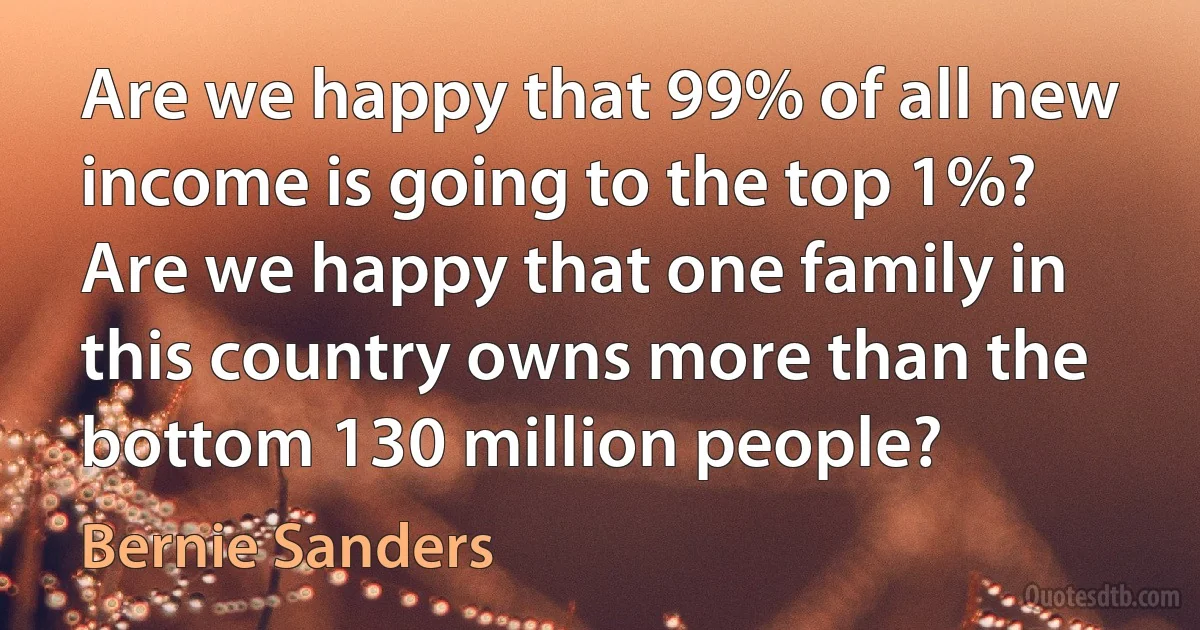 Are we happy that 99% of all new income is going to the top 1%? Are we happy that one family in this country owns more than the bottom 130 million people? (Bernie Sanders)