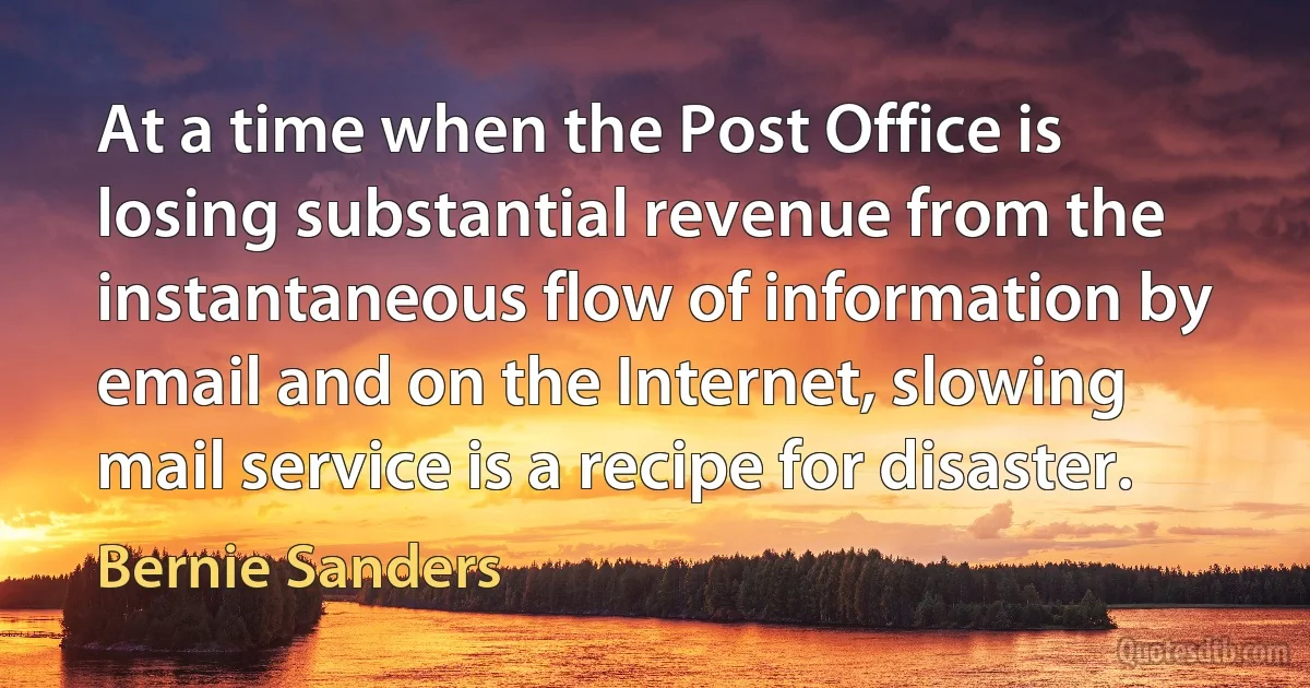 At a time when the Post Office is losing substantial revenue from the instantaneous flow of information by email and on the Internet, slowing mail service is a recipe for disaster. (Bernie Sanders)