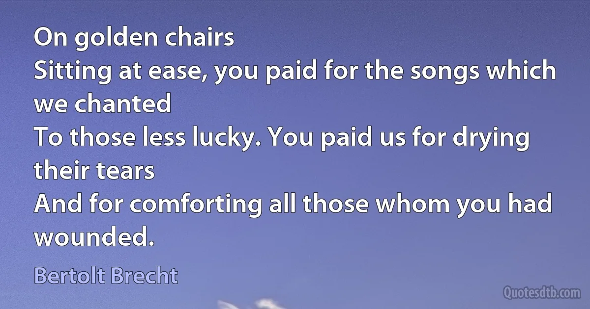 On golden chairs
Sitting at ease, you paid for the songs which we chanted
To those less lucky. You paid us for drying their tears
And for comforting all those whom you had wounded. (Bertolt Brecht)