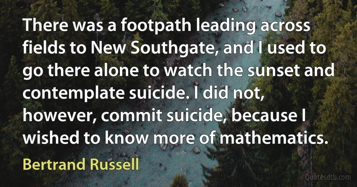 There was a footpath leading across fields to New Southgate, and I used to go there alone to watch the sunset and contemplate suicide. I did not, however, commit suicide, because I wished to know more of mathematics. (Bertrand Russell)