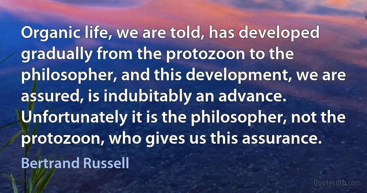 Organic life, we are told, has developed gradually from the protozoon to the philosopher, and this development, we are assured, is indubitably an advance. Unfortunately it is the philosopher, not the protozoon, who gives us this assurance. (Bertrand Russell)