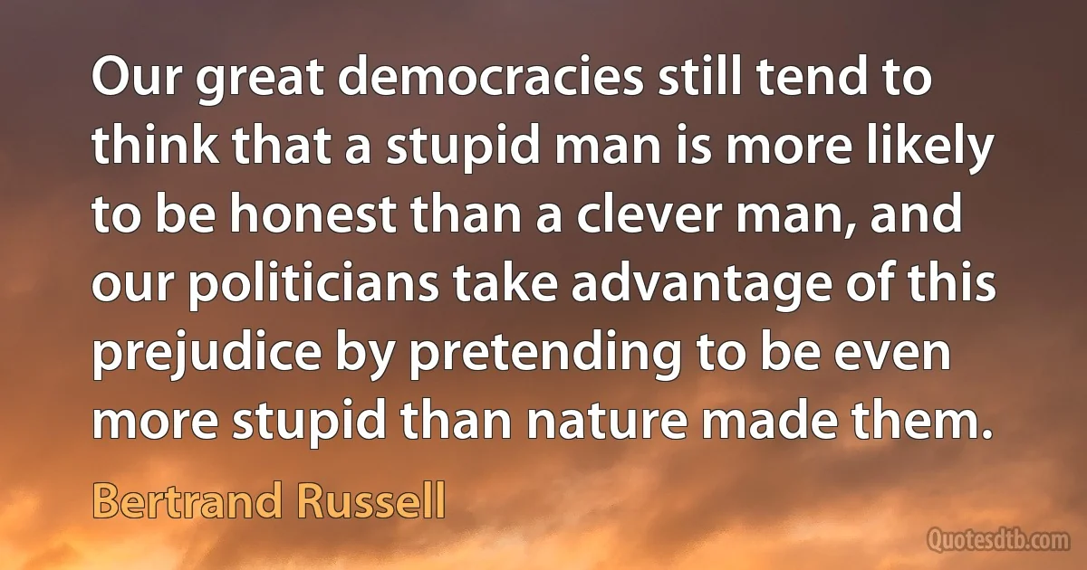 Our great democracies still tend to think that a stupid man is more likely to be honest than a clever man, and our politicians take advantage of this prejudice by pretending to be even more stupid than nature made them. (Bertrand Russell)