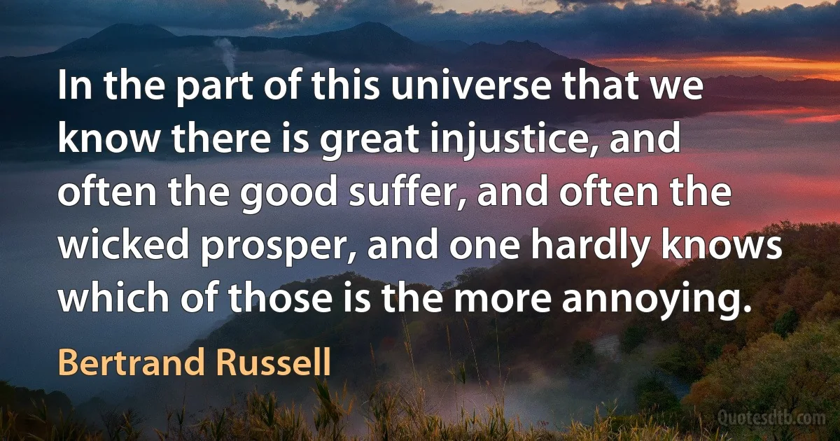 In the part of this universe that we know there is great injustice, and often the good suffer, and often the wicked prosper, and one hardly knows which of those is the more annoying. (Bertrand Russell)