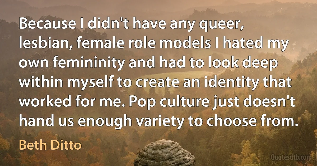 Because I didn't have any queer, lesbian, female role models I hated my own femininity and had to look deep within myself to create an identity that worked for me. Pop culture just doesn't hand us enough variety to choose from. (Beth Ditto)