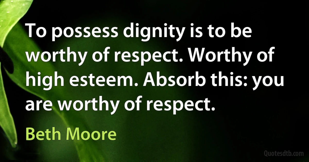 To possess dignity is to be worthy of respect. Worthy of high esteem. Absorb this: you are worthy of respect. (Beth Moore)