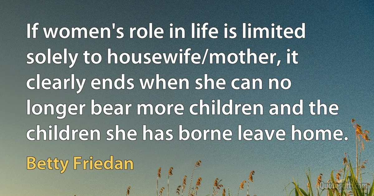 If women's role in life is limited solely to housewife/mother, it clearly ends when she can no longer bear more children and the children she has borne leave home. (Betty Friedan)